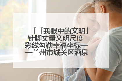 「我眼中的文明」针脚丈量文明尺度 彩线勾勒幸福坐标——兰州市城关区酒泉路街道办事处