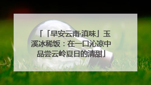 「早安云南·滇味」玉溪冰稀饭：在一口沁凉中品尝云岭夏日的清甜