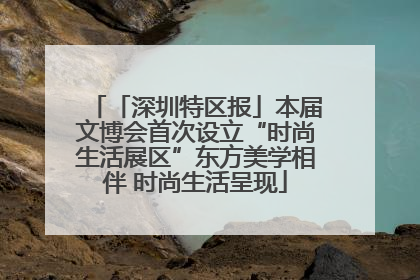 「深圳特区报」本届文博会首次设立“时尚生活展区”东方美学相伴 时尚生活呈现