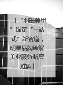 “羽墨美甲”锚定“一站式”新赛道，明星品牌破解美业服务断层难题
