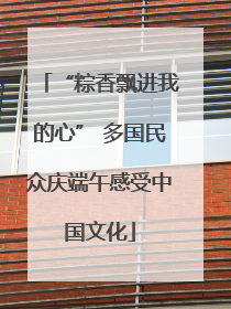 “粽香飘进我的心” 多国民众庆端午感受中国文化