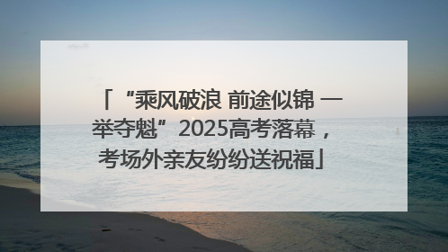 “乘风破浪 前途似锦 一举夺魁”2025高考落幕，考场外亲友纷纷送祝福