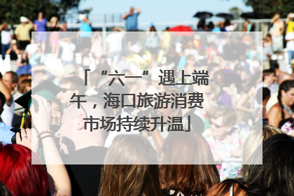 “六一”遇上端午，海口旅游消费市场持续升温