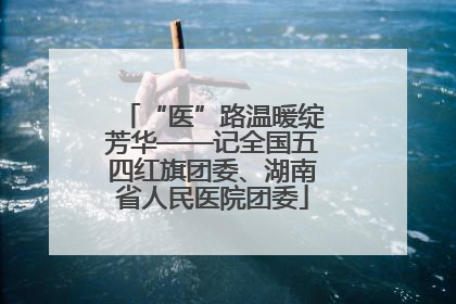 “医”路温暖绽芳华——记全国五四红旗团委、湖南省人民医院团委