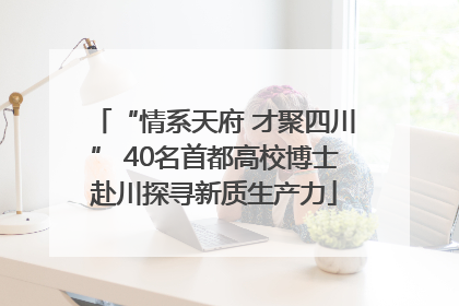 “情系天府 才聚四川” 40名首都高校博士赴川探寻新质生产力