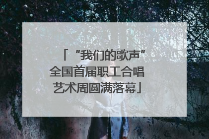 “我们的歌声”全国首届职工合唱艺术周圆满落幕
