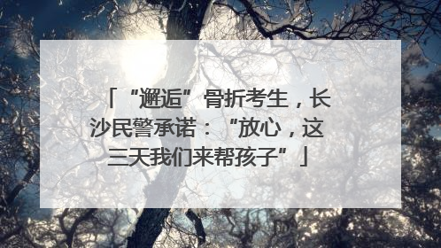 “邂逅”骨折考生，长沙民警承诺：“放心，这三天我们来帮孩子”