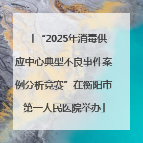 “2025年消毒供应中心典型不良事件案例分析竞赛”在衡阳市第一人民医院举办