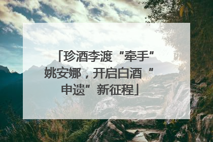 珍酒李渡“牵手”姚安娜，开启白酒“申遗”新征程