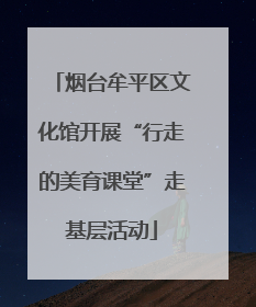 烟台牟平区文化馆开展“行走的美育课堂”走基层活动