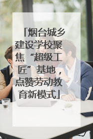 烟台城乡建设学校聚焦“超级工匠”基地，点赞劳动教育新模式