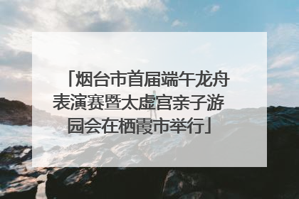 烟台市首届端午龙舟表演赛暨太虚宫亲子游园会在栖霞市举行