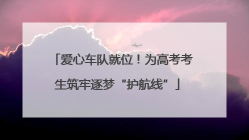 爱心车队就位！为高考考生筑牢逐梦“护航线”