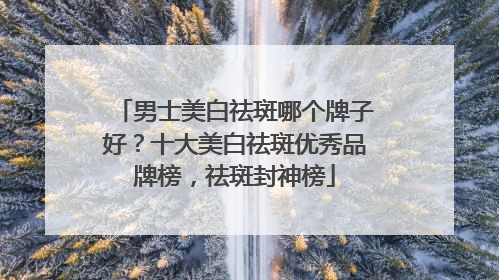 男士美白祛斑哪个牌子好？十大美白祛斑优秀品牌榜，祛斑封神榜