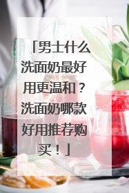 男士什么洗面奶最好用更温和？洗面奶哪款好用推荐购买！