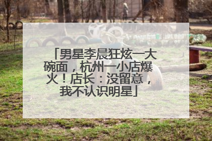 男星李晨狂炫一大碗面，杭州一小店爆火！店长：没留意，我不认识明星