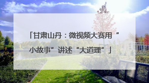 甘肃山丹：微视频大赛用“小故事”讲述“大道理”