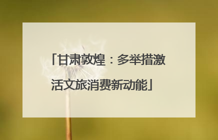 甘肃敦煌：多举措激活文旅消费新动能