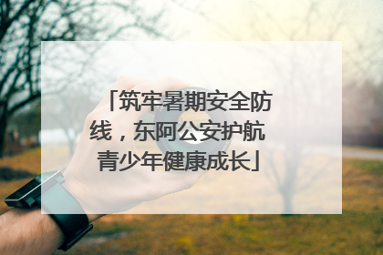 筑牢暑期安全防线，东阿公安护航青少年健康成长