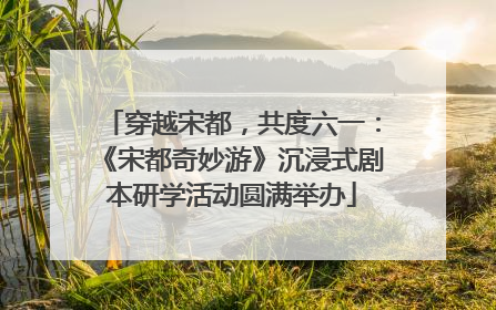 穿越宋都，共度六一：《宋都奇妙游》沉浸式剧本研学活动圆满举办