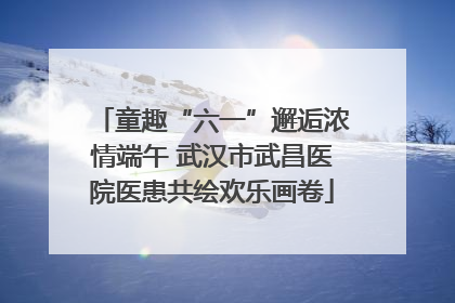 童趣“六一”邂逅浓情端午 武汉市武昌医院医患共绘欢乐画卷
