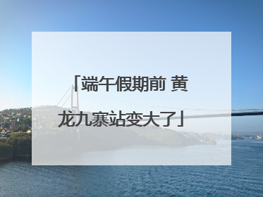 端午假期前 黄龙九寨站变大了