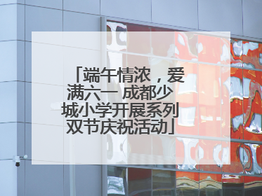 端午情浓，爱满六一 成都少城小学开展系列双节庆祝活动