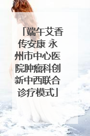 端午艾香传安康 永州市中心医院肿瘤科创新中西联合诊疗模式