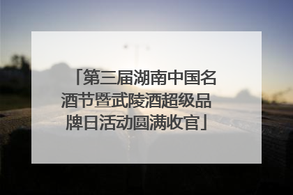 第三届湖南中国名酒节暨武陵酒超级品牌日活动圆满收官