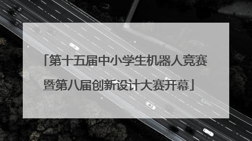 第十五届中小学生机器人竞赛暨第八届创新设计大赛开幕