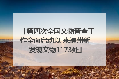 第四次全国文物普查工作全面启动以 来福州新发现文物1173处