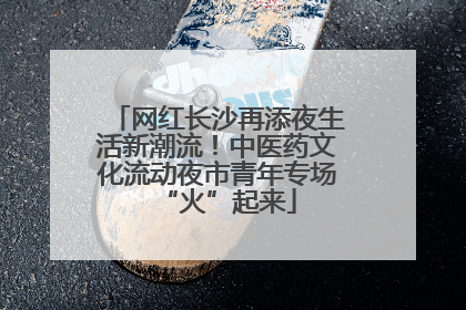 网红长沙再添夜生活新潮流！中医药文化流动夜市青年专场“火”起来