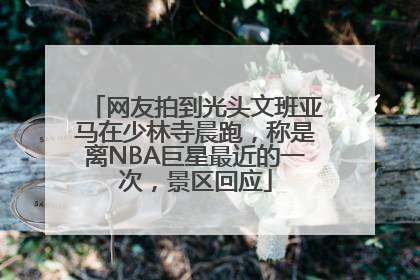 网友拍到光头文班亚马在少林寺晨跑，称是离NBA巨星最近的一次，景区回应