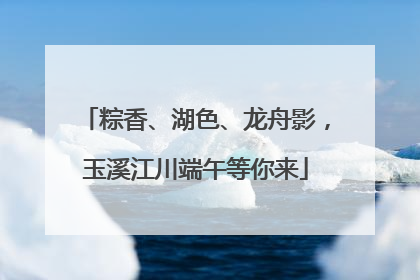 粽香、湖色、龙舟影，玉溪江川端午等你来