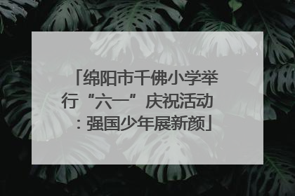 绵阳市千佛小学举行“六一”庆祝活动：强国少年展新颜