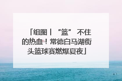 组图丨“篮” 不住的热血！常德白马湖街头篮球赛燃爆夏夜