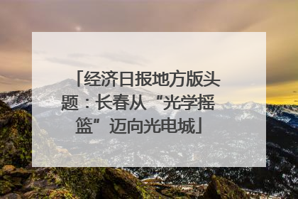 经济日报地方版头题：长春从“光学摇篮”迈向光电城