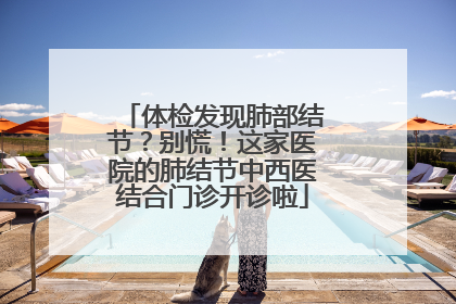 体检发现肺部结节？别慌！这家医院的肺结节中西医结合门诊开诊啦