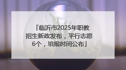 临沂市2025年职教招生新政发布，平行志愿6个，填报时间公布