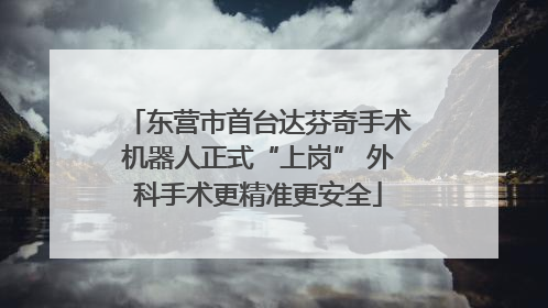 东营市首台达芬奇手术机器人正式“上岗” 外科手术更精准更安全