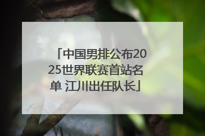 中国男排公布2025世界联赛首站名单 江川出任队长