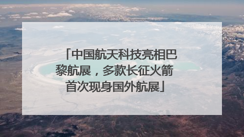 中国航天科技亮相巴黎航展，多款长征火箭首次现身国外航展