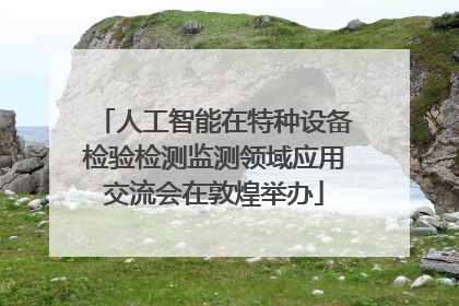 人工智能在特种设备检验检测监测领域应用交流会在敦煌举办