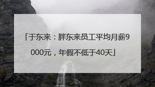 于东来：胖东来员工平均月薪9000元，年假不低于40天