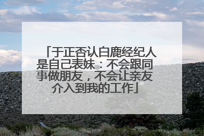 于正否认白鹿经纪人是自己表妹：不会跟同事做朋友，不会让亲友介入到我的工作