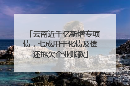云南近千亿新增专项债，七成用于化债及偿还拖欠企业账款