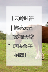 云岭时评｜擦亮云南“影视天堂”这块金字招牌