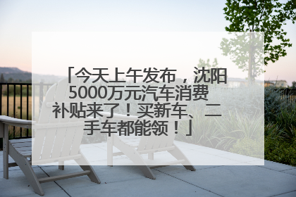 今天上午发布，沈阳5000万元汽车消费补贴来了！买新车、二手车都能领！