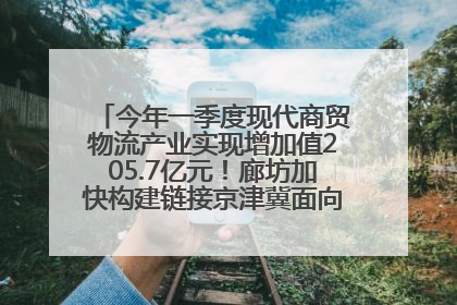 今年一季度现代商贸物流产业实现增加值205.7亿元！廊坊加快构建链接京津冀面向全世界的物流通道