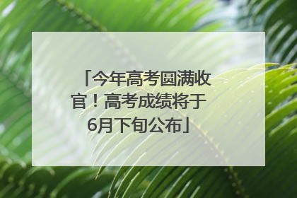 今年高考圆满收官！高考成绩将于6月下旬公布